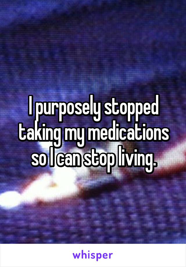 I purposely stopped taking my medications so I can stop living.