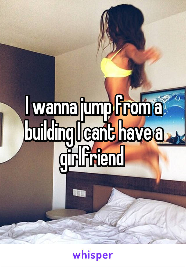 I wanna jump from a building I cant have a girlfriend 