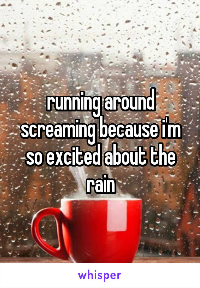 running around screaming because i'm so excited about the rain