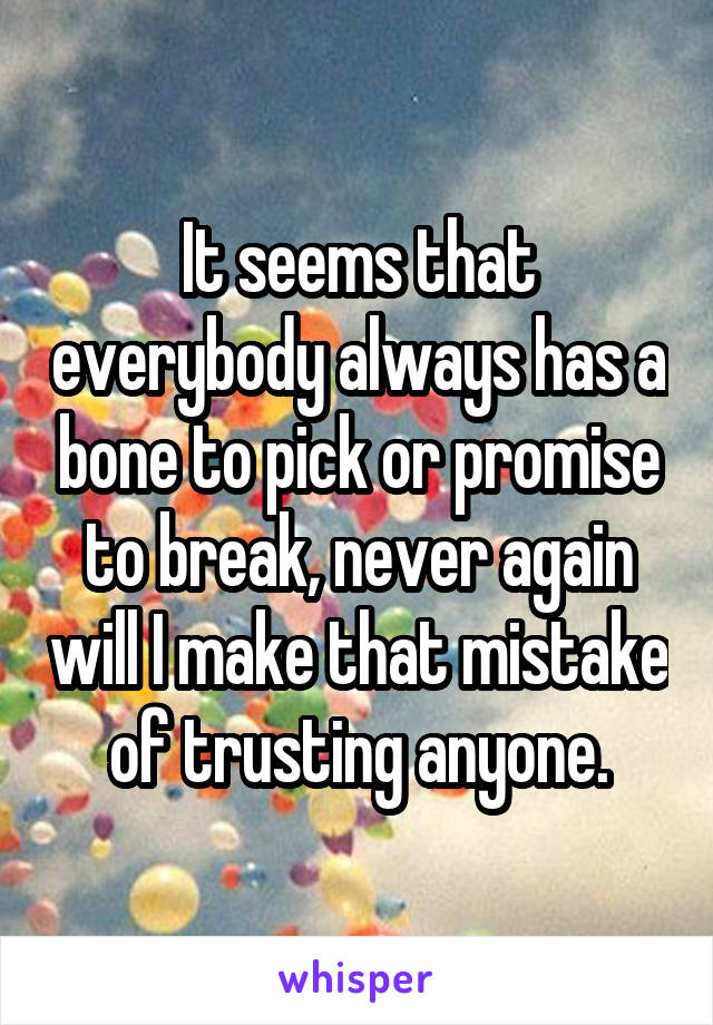 It seems that everybody always has a bone to pick or promise to break, never again will I make that mistake of trusting anyone.