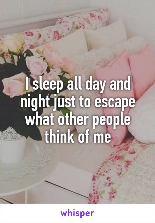 I sleep all day and night just to escape what other people think of me