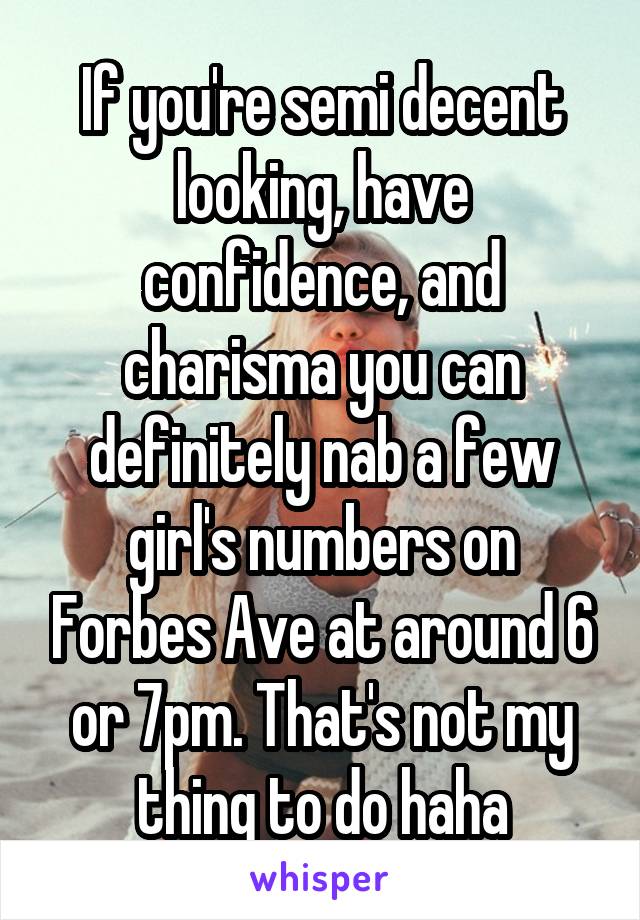 If you're semi decent looking, have confidence, and charisma you can definitely nab a few girl's numbers on Forbes Ave at around 6 or 7pm. That's not my thing to do haha