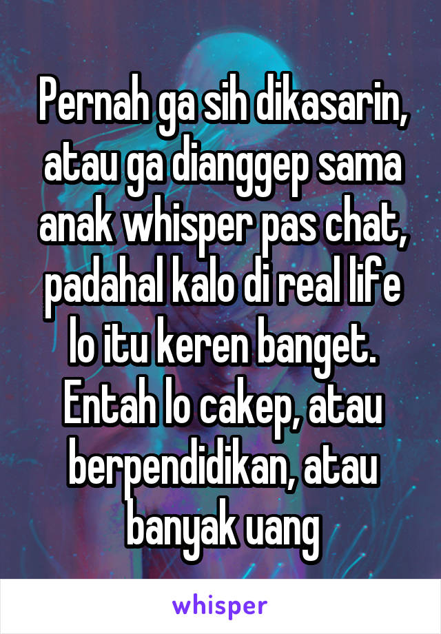 Pernah ga sih dikasarin, atau ga dianggep sama anak whisper pas chat, padahal kalo di real life lo itu keren banget. Entah lo cakep, atau berpendidikan, atau banyak uang