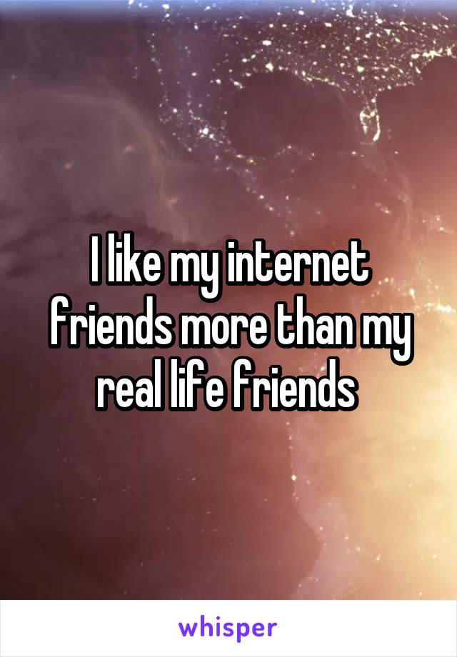 I like my internet friends more than my real life friends 