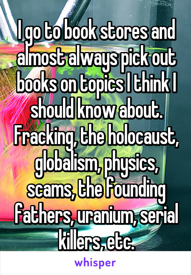 I go to book stores and almost always pick out books on topics I think I should know about. Fracking, the holocaust, globalism, physics, scams, the founding fathers, uranium, serial killers, etc.