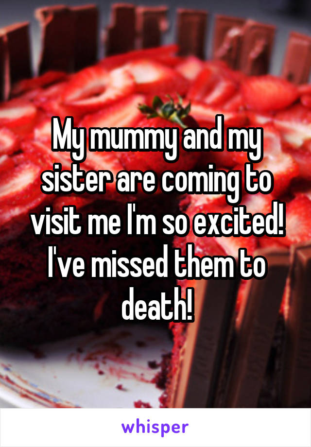 My mummy and my sister are coming to visit me I'm so excited! I've missed them to death!