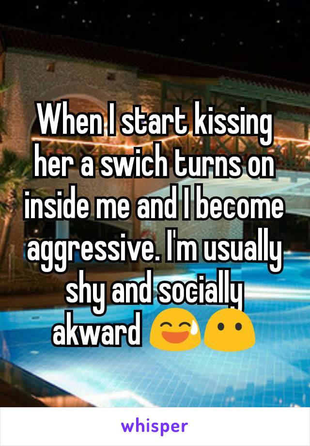 When I start kissing her a swich turns on inside me and I become aggressive. I'm usually shy and socially akward 😅😶