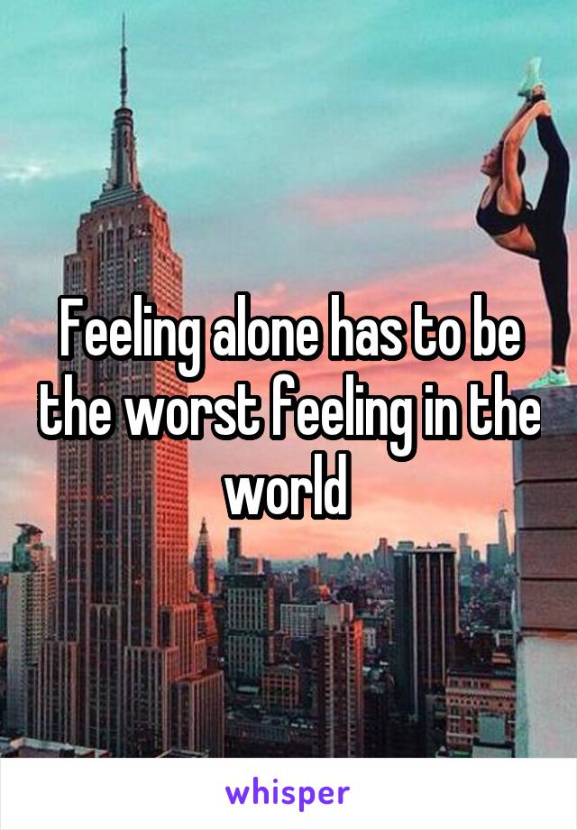 Feeling alone has to be the worst feeling in the world 