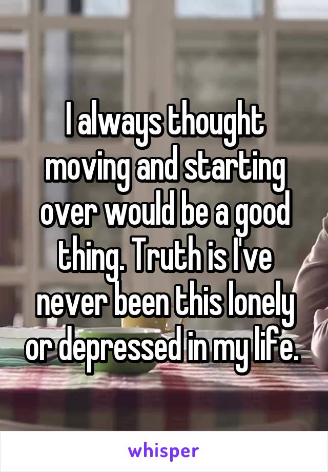 I always thought moving and starting over would be a good thing. Truth is I've never been this lonely or depressed in my life. 