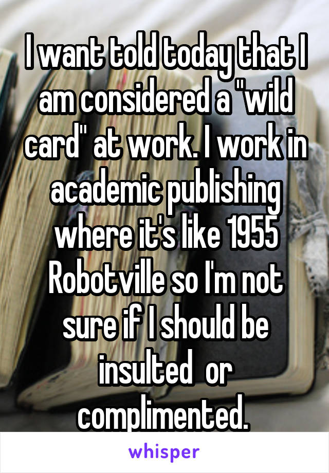 I want told today that I am considered a "wild card" at work. I work in academic publishing where it's like 1955 Robotville so I'm not sure if I should be insulted  or complimented. 