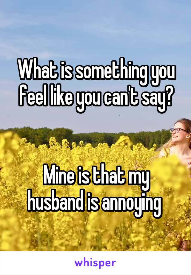 What is something you feel like you can't say?


Mine is that my husband is annoying 