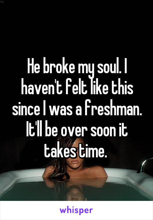 He broke my soul. I haven't felt like this since I was a freshman. It'll be over soon it takes time. 