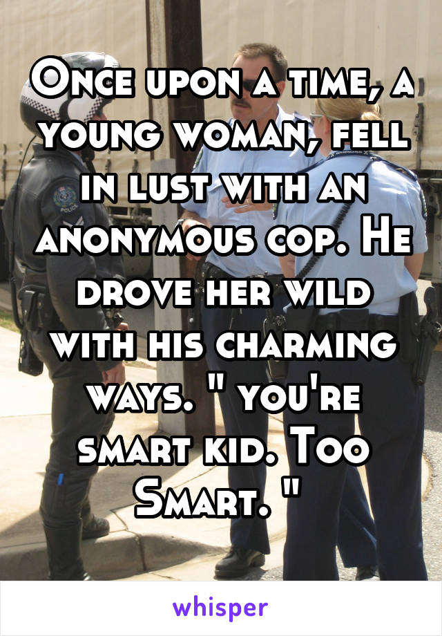 Once upon a time, a young woman, fell in lust with an anonymous cop. He drove her wild with his charming ways. " you're smart kid. Too Smart. " 
