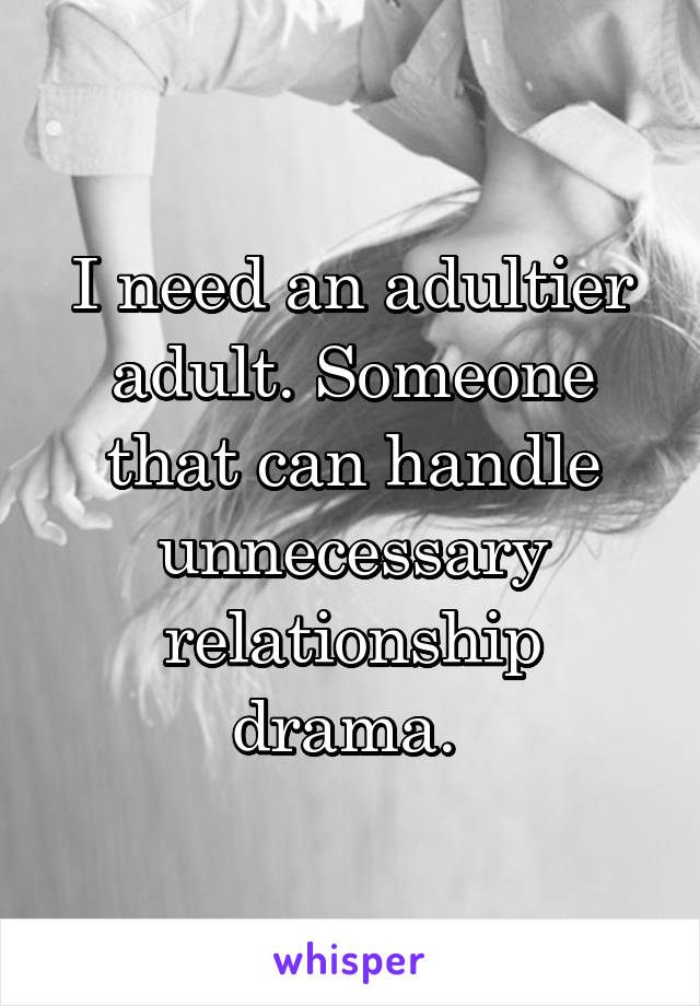 I need an adultier adult. Someone that can handle unnecessary relationship drama. 