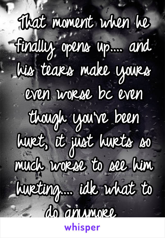 That moment when he finally opens up.... and his tears make yours even worse bc even though you've been hurt, it just hurts so much worse to see him hurting.... idk what to do anymore 