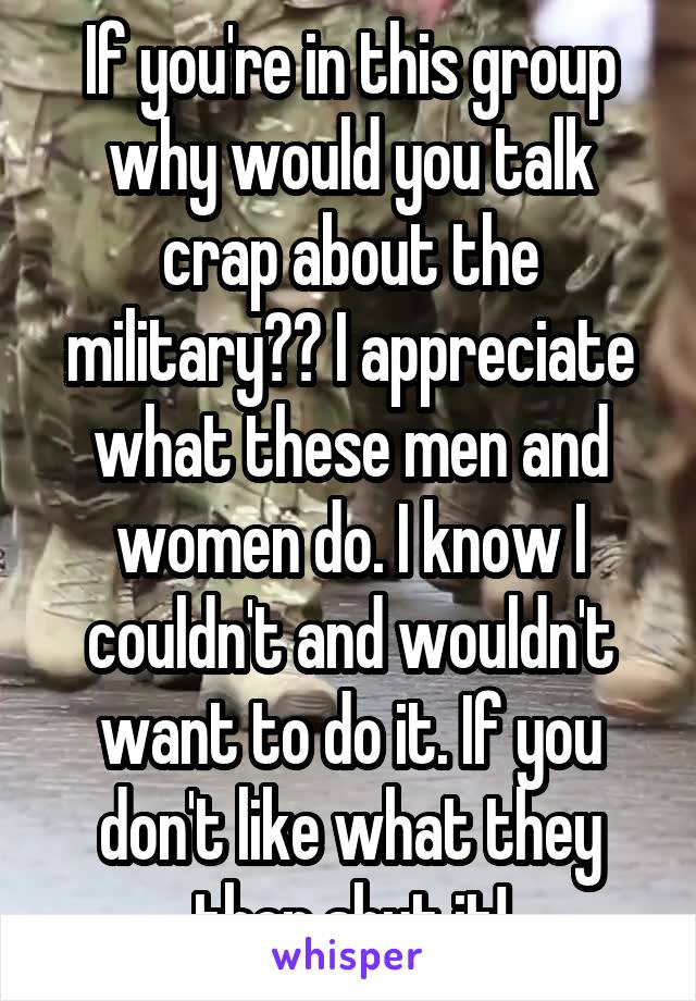 If you're in this group why would you talk crap about the military?? I appreciate what these men and women do. I know I couldn't and wouldn't want to do it. If you don't like what they then shut it!