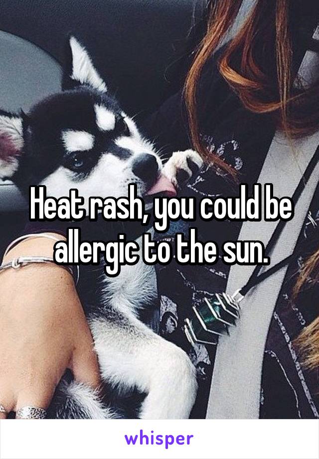 Heat rash, you could be allergic to the sun.