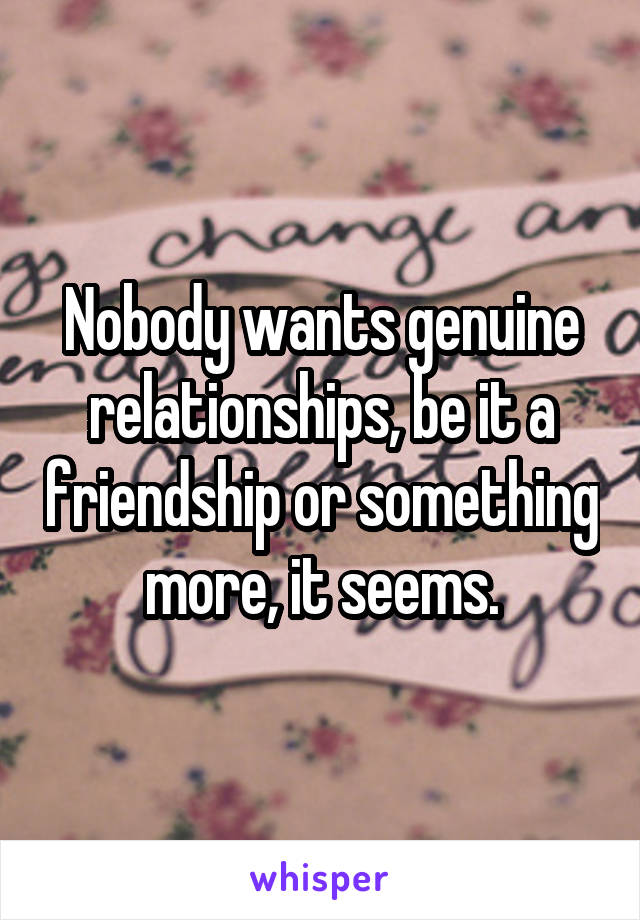 Nobody wants genuine relationships, be it a friendship or something more, it seems.