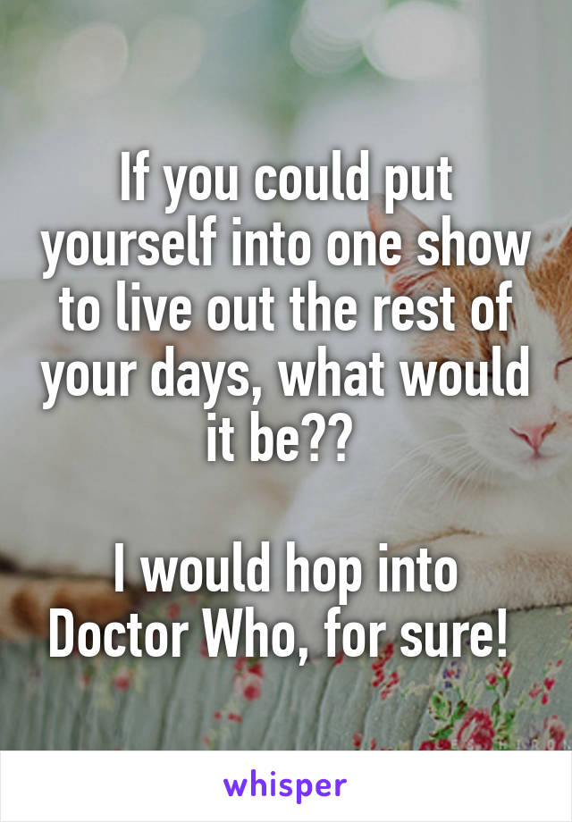 If you could put yourself into one show to live out the rest of your days, what would it be?? 

I would hop into Doctor Who, for sure! 