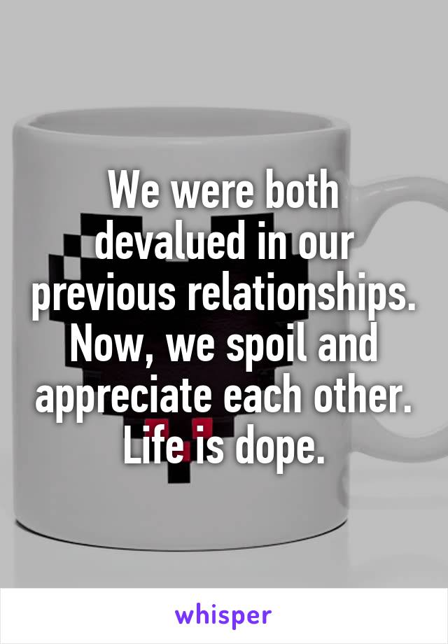 We were both devalued in our previous relationships. Now, we spoil and appreciate each other. Life is dope.