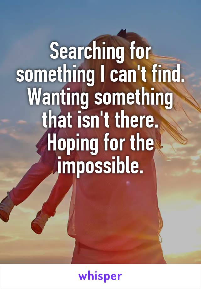 Searching for something I can't find.
Wanting something that isn't there.
Hoping for the impossible.


