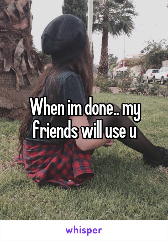 When im done.. my friends will use u