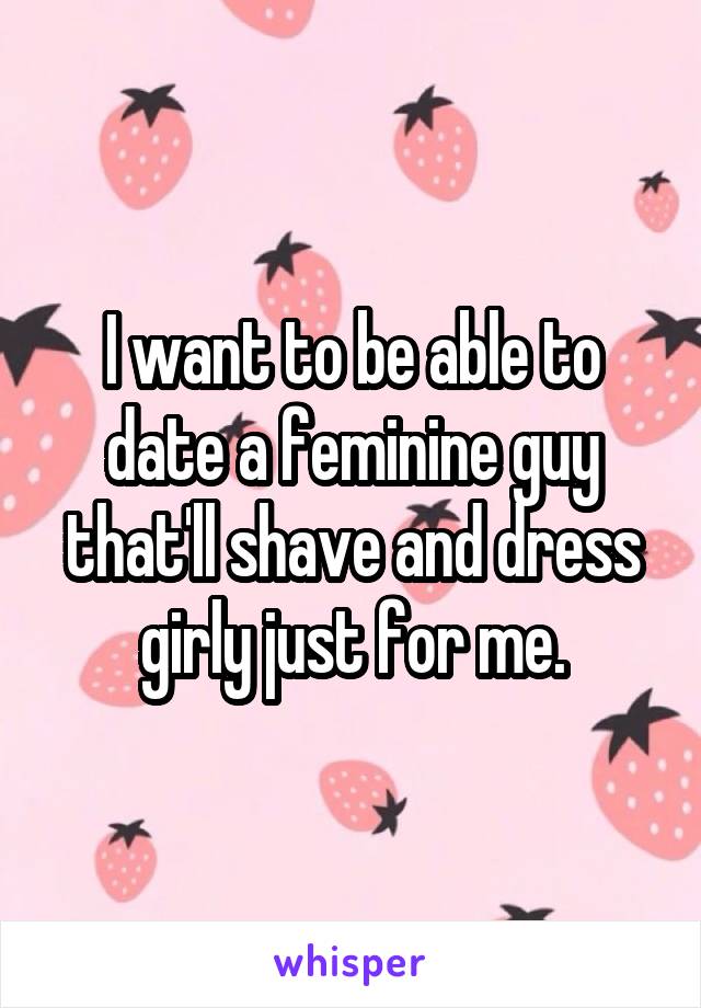 I want to be able to date a feminine guy that'll shave and dress girly just for me.