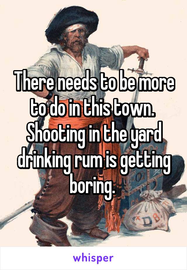 There needs to be more to do in this town.  Shooting in the yard drinking rum is getting boring. 