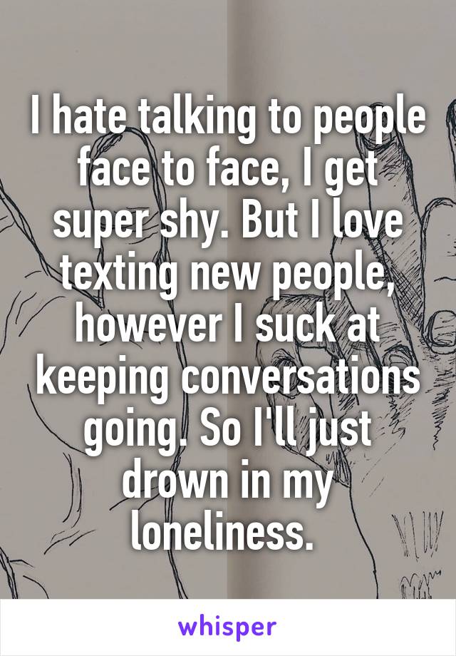 I hate talking to people face to face, I get super shy. But I love texting new people, however I suck at keeping conversations going. So I'll just drown in my loneliness. 