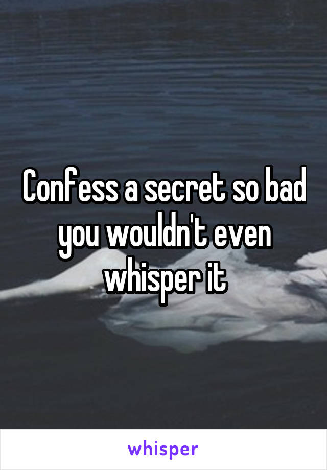 Confess a secret so bad you wouldn't even whisper it