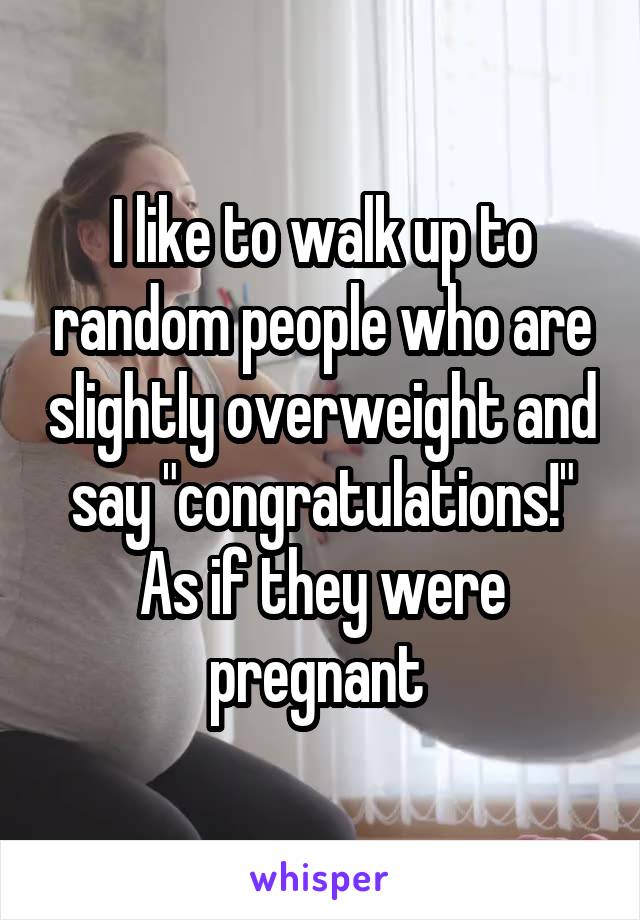 I like to walk up to random people who are slightly overweight and say "congratulations!" As if they were pregnant 