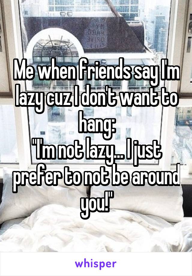 Me when friends say I'm lazy cuz I don't want to hang:
"I'm not lazy... I just prefer to not be around you!"