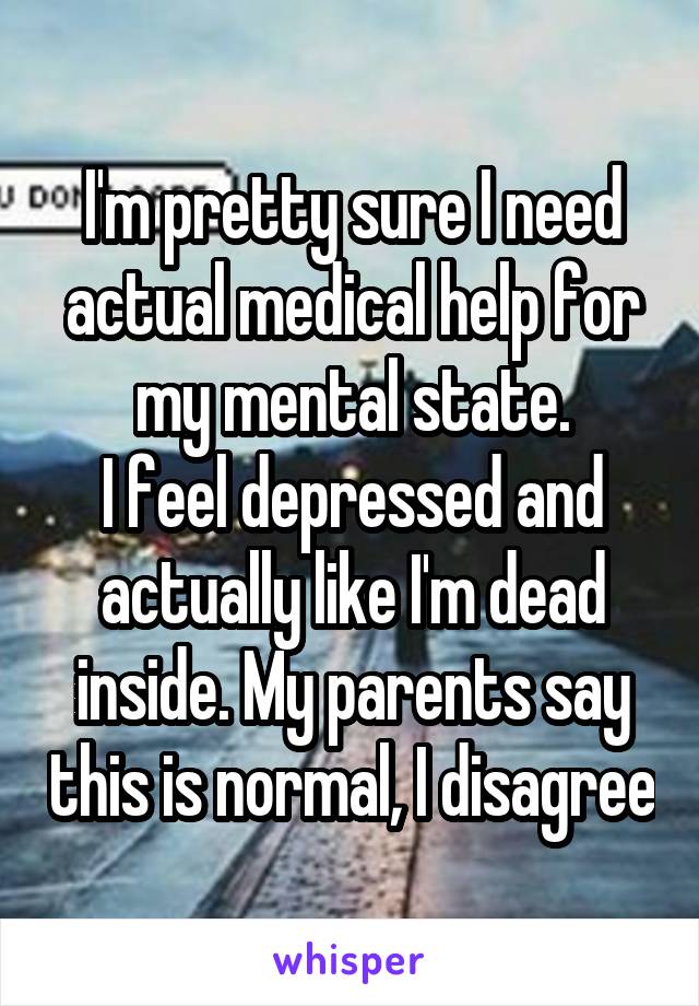 I'm pretty sure I need actual medical help for my mental state.
I feel depressed and actually like I'm dead inside. My parents say this is normal, I disagree