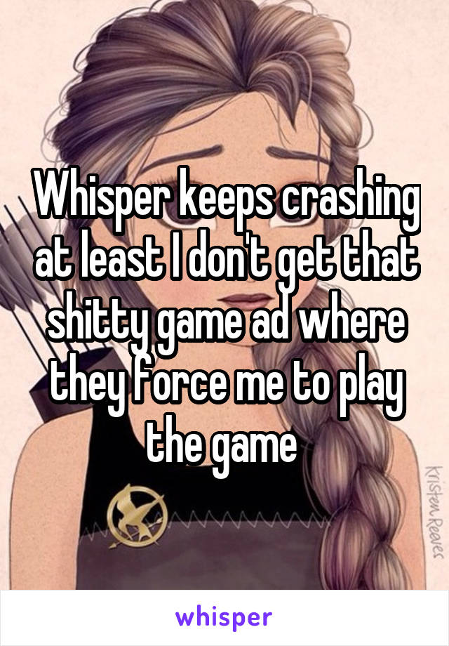 Whisper keeps crashing at least I don't get that shitty game ad where they force me to play the game 