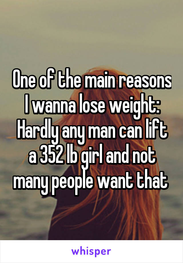 One of the main reasons I wanna lose weight: Hardly any man can lift a 352 lb girl and not many people want that 