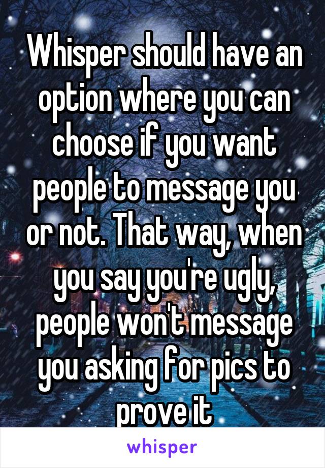 Whisper should have an option where you can choose if you want people to message you or not. That way, when you say you're ugly, people won't message you asking for pics to prove it