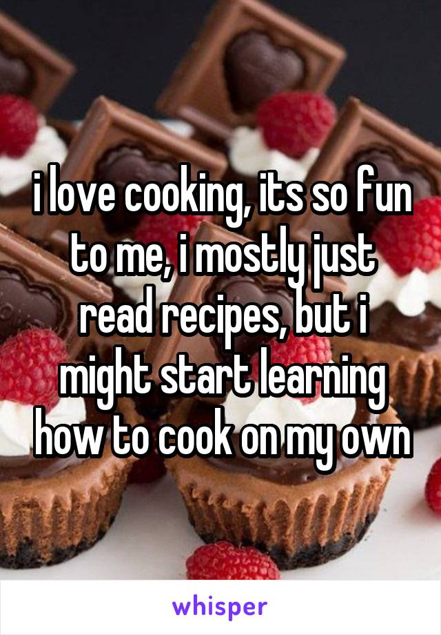 i love cooking, its so fun to me, i mostly just read recipes, but i might start learning how to cook on my own