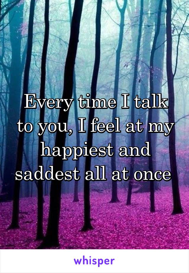 Every time I talk to you, I feel at my happiest and saddest all at once 