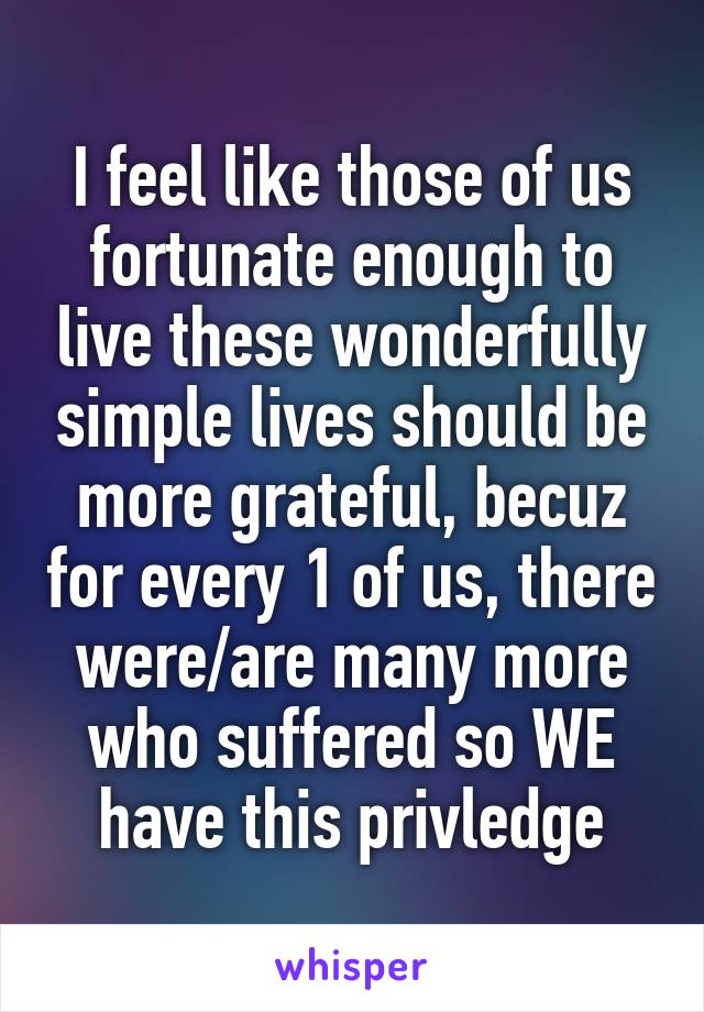 I feel like those of us fortunate enough to live these wonderfully simple lives should be more grateful, becuz for every 1 of us, there were/are many more who suffered so WE have this privledge