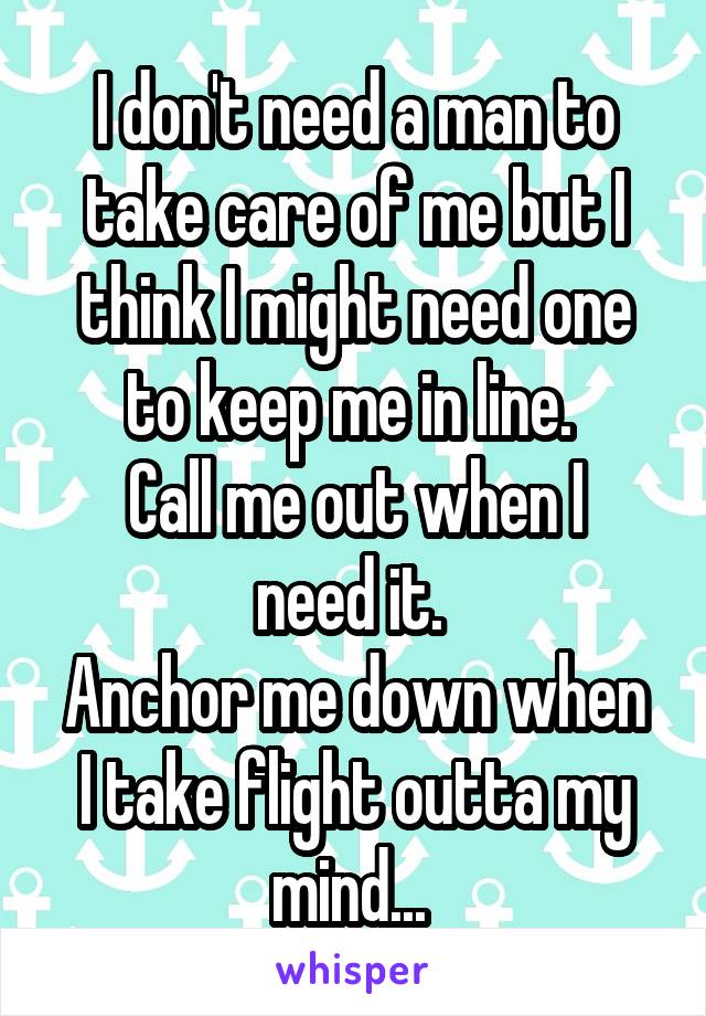 I don't need a man to take care of me but I think I might need one to keep me in line. 
Call me out when I need it. 
Anchor me down when I take flight outta my mind... 