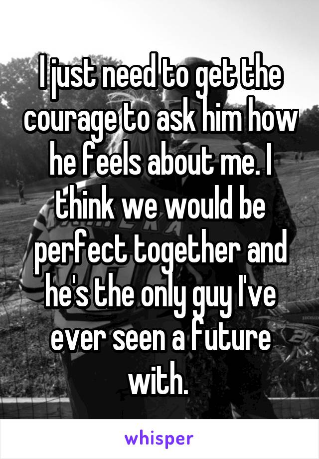 I just need to get the courage to ask him how he feels about me. I think we would be perfect together and he's the only guy I've ever seen a future with. 