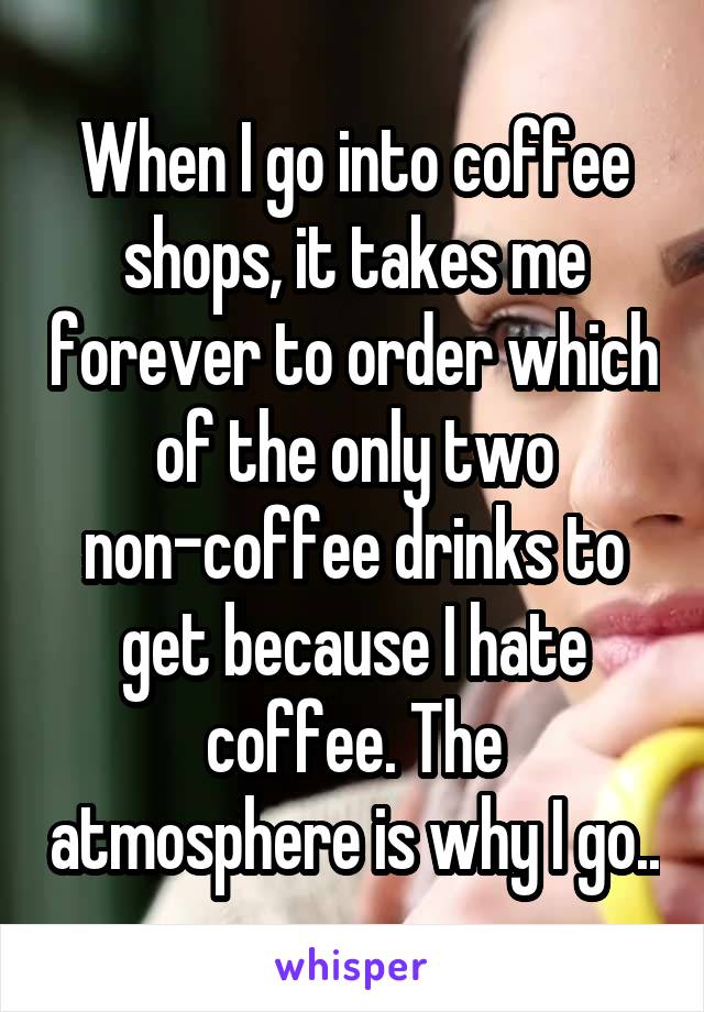 When I go into coffee shops, it takes me forever to order which of the only two non-coffee drinks to get because I hate coffee. The atmosphere is why I go..