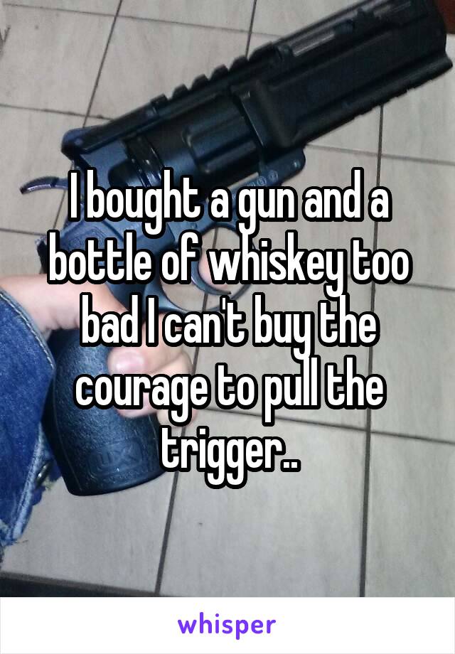 I bought a gun and a bottle of whiskey too bad I can't buy the courage to pull the trigger..