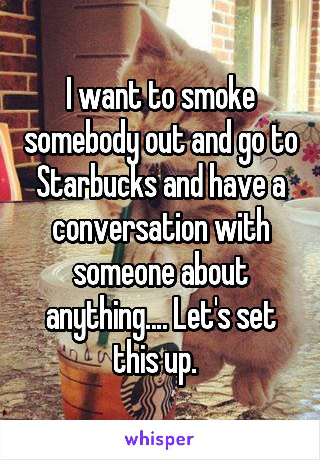 I want to smoke somebody out and go to Starbucks and have a conversation with someone about anything.... Let's set this up.  