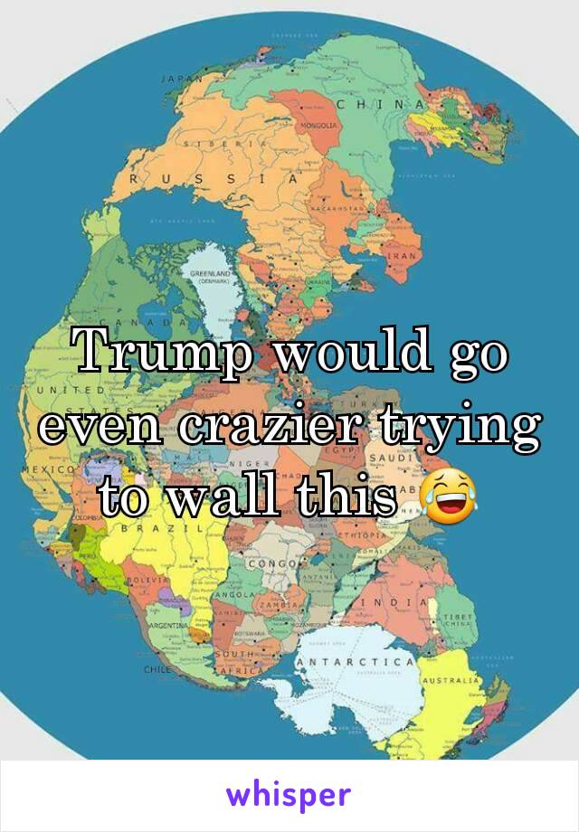 Trump would go even crazier trying to wall this 😂