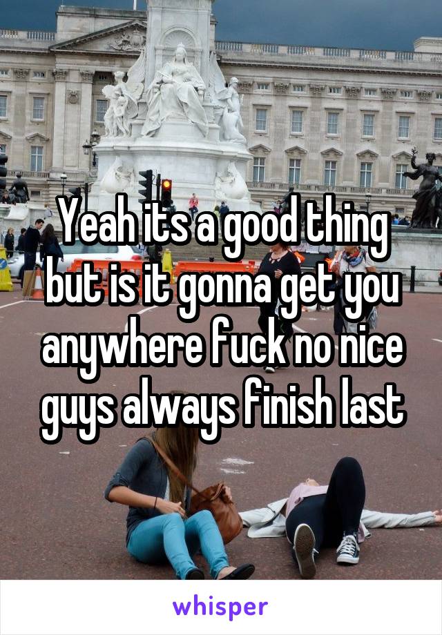 Yeah its a good thing but is it gonna get you anywhere fuck no nice guys always finish last