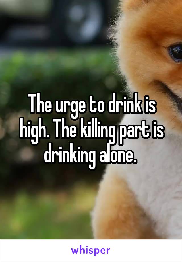 The urge to drink is high. The killing part is drinking alone. 