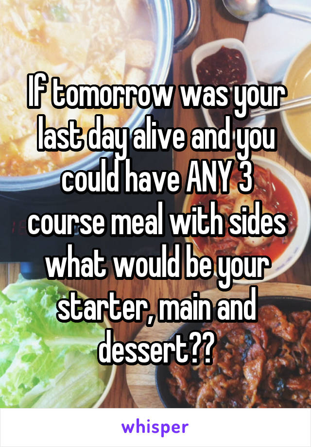 If tomorrow was your last day alive and you could have ANY 3 course meal with sides what would be your starter, main and dessert??