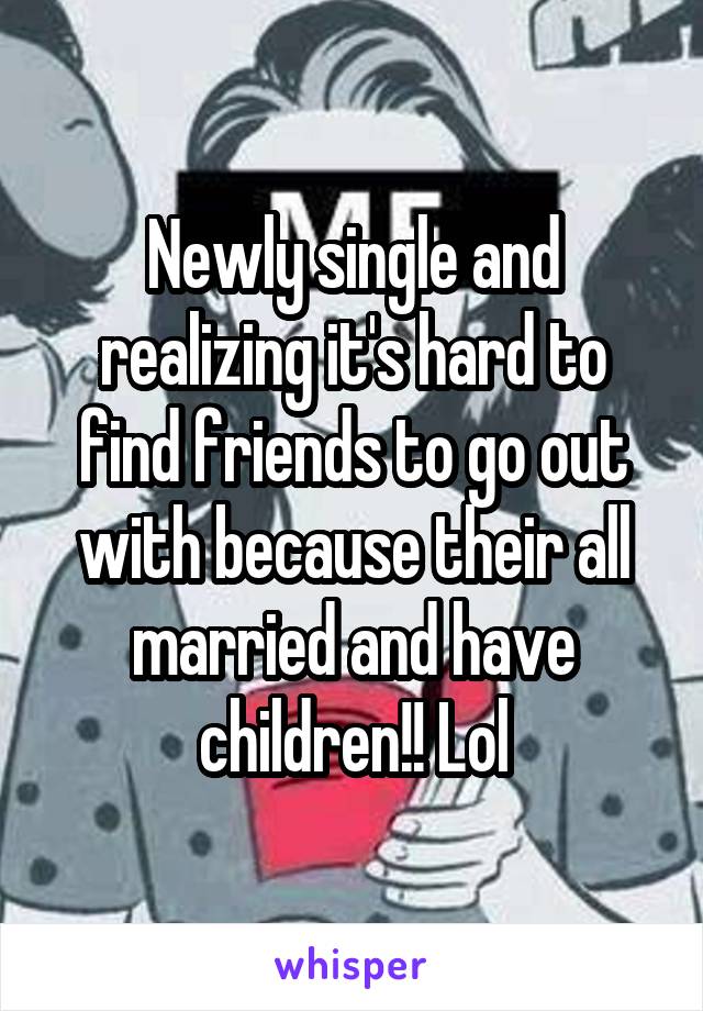 Newly single and realizing it's hard to find friends to go out with because their all married and have children!! Lol