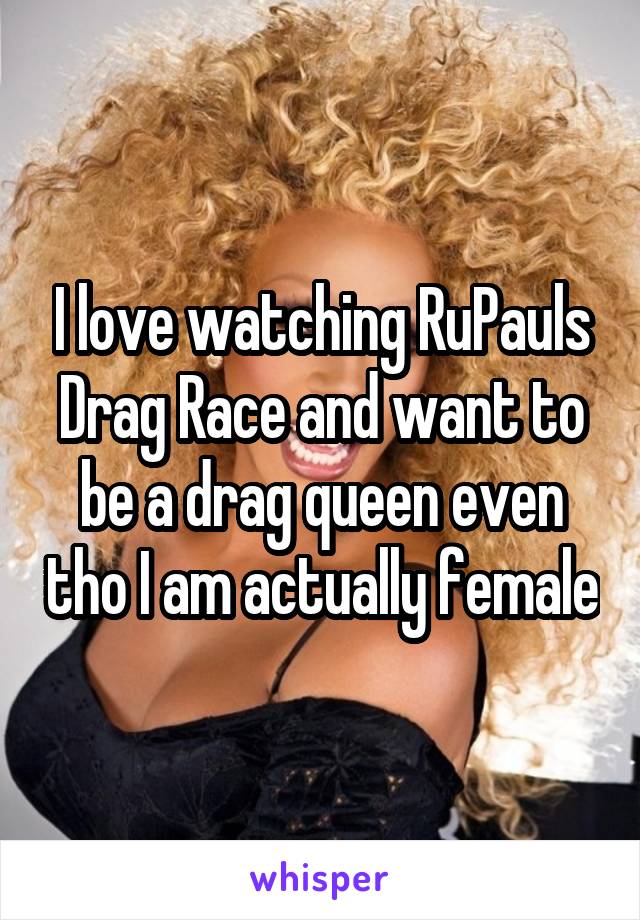 I love watching RuPauls Drag Race and want to be a drag queen even tho I am actually female